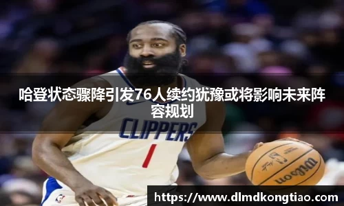 哈登状态骤降引发76人续约犹豫或将影响未来阵容规划